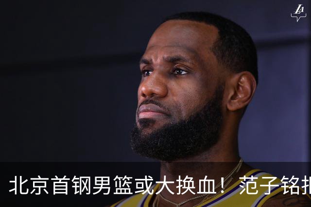 北京首钢男篮或大换血！范子铭拒绝离开，赵睿表态，三外援明朗