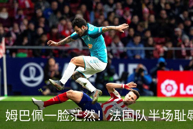 姆巴佩一脸茫然！法国队半场耻辱0-4：英格兰压着打 德尚脸色铁青