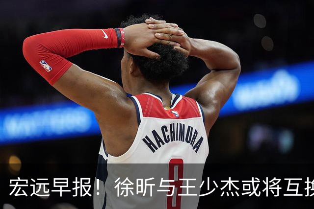 宏远早报！徐昕与王少杰或将互换，朱芳雨做出重大决定，张文逸即将续约