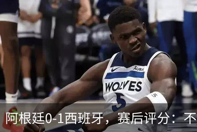 阿根廷0-1西班牙，赛后评分：不是费兰第一，阿根廷23号第一